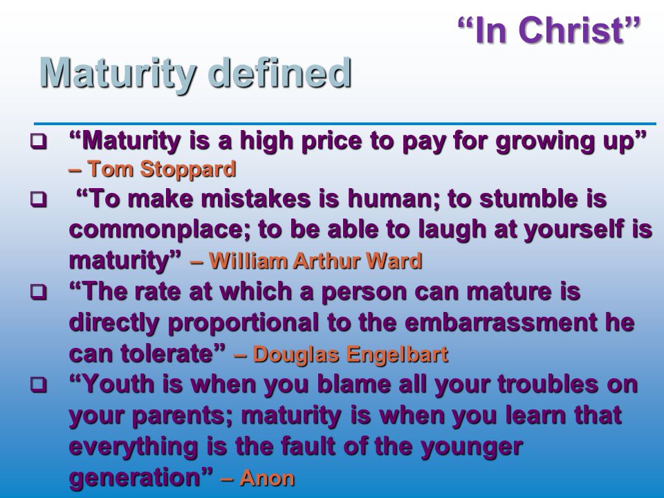 In Christ Maturity defined  Maturity is a high price to pay for growing up – Tom Stoppard  To make mistakes is human; to stumble is commonplace; to be able to laugh at yourself is maturity – William Arthur Ward  The rate at which a person can mature is directly proportional to the embarrassment he can tolerate – Douglas Engelbart  Youth is when you blame all your troubles on your parents; maturity is when you learn that everything is the fault of the younger generation – Anon
