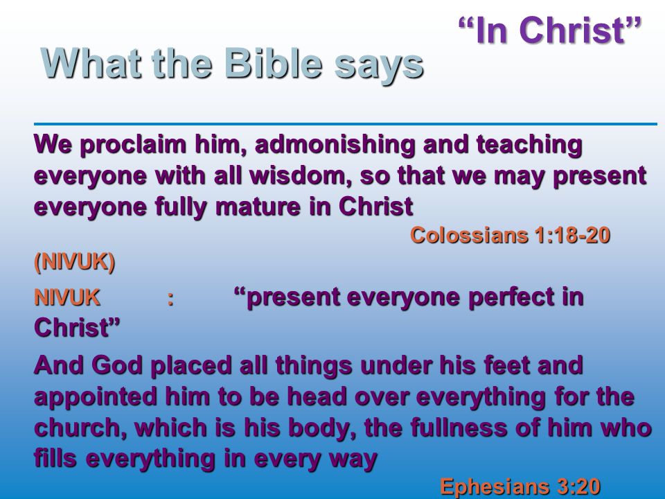 In Christ What the Bible says We proclaim him, admonishing and teaching everyone with all wisdom, so that we may present everyone fully mature in Christ Colossians 1:18-20 (NIVUK) NIVUK: present everyone perfect in Christ And God placed all things under his feet and appointed him to be head over everything for the church, which is his body, the fullness of him who fills everything in every way Ephesians 3:20 (NIVUK)