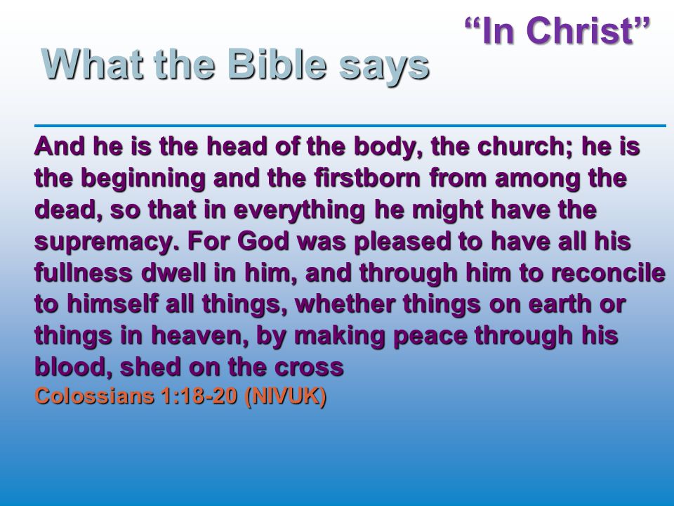 In Christ What the Bible says And he is the head of the body, the church; he is the beginning and the firstborn from among the dead, so that in everything he might have the supremacy.