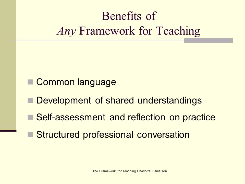 The Framework for Teaching Charlotte Danielson Benefits of Any Framework for Teaching Common language Development of shared understandings Self-assessment and reflection on practice Structured professional conversation
