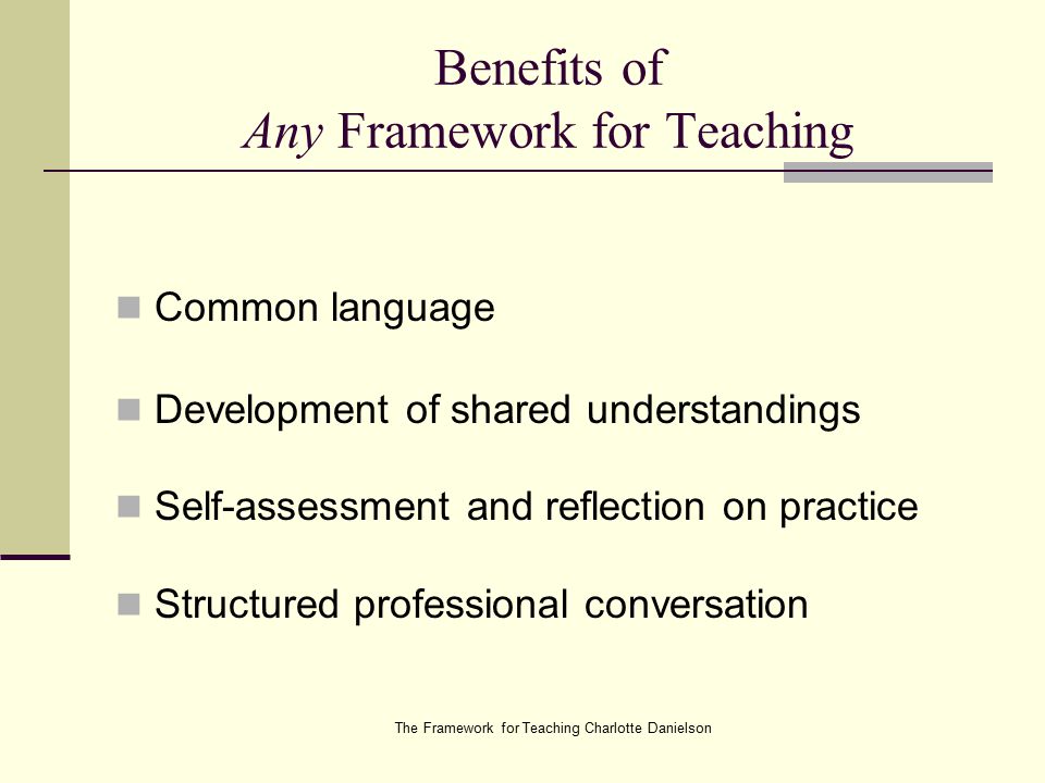 The Framework for Teaching Charlotte Danielson Benefits of Any Framework for Teaching Common language Development of shared understandings Self-assessment and reflection on practice Structured professional conversation