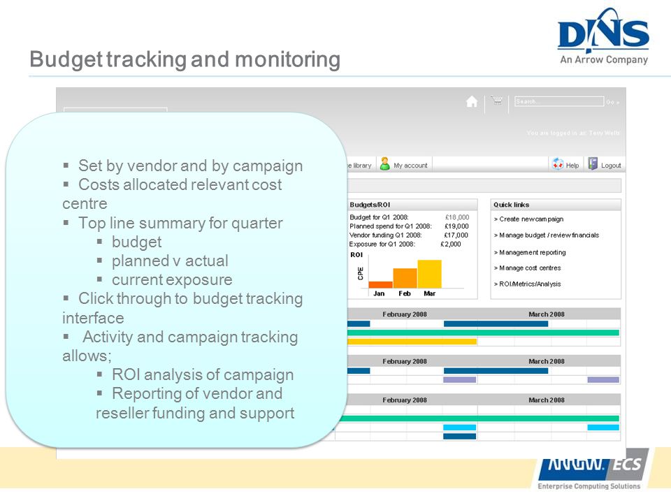 Budget tracking and monitoring  Set by vendor and by campaign  Costs allocated relevant cost centre  Top line summary for quarter  budget  planned v actual  current exposure  Click through to budget tracking interface  Activity and campaign tracking allows;  ROI analysis of campaign  Reporting of vendor and reseller funding and support  Set by vendor and by campaign  Costs allocated relevant cost centre  Top line summary for quarter  budget  planned v actual  current exposure  Click through to budget tracking interface  Activity and campaign tracking allows;  ROI analysis of campaign  Reporting of vendor and reseller funding and support