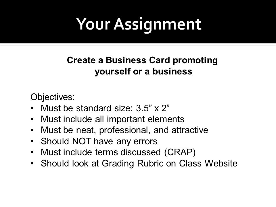 Create a Business Card promoting yourself or a business Objectives: Must be standard size: 3.5 x 2 Must include all important elements Must be neat, professional, and attractive Should NOT have any errors Must include terms discussed (CRAP) Should look at Grading Rubric on Class Website