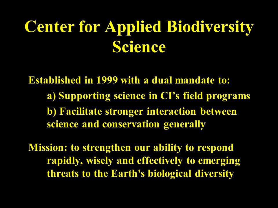Center for Applied Biodiversity Science Established in 1999 with a dual mandate to: a) Supporting science in CI’s field programs b) Facilitate stronger interaction between science and conservation generally Mission: to strengthen our ability to respond rapidly, wisely and effectively to emerging threats to the Earth s biological diversity