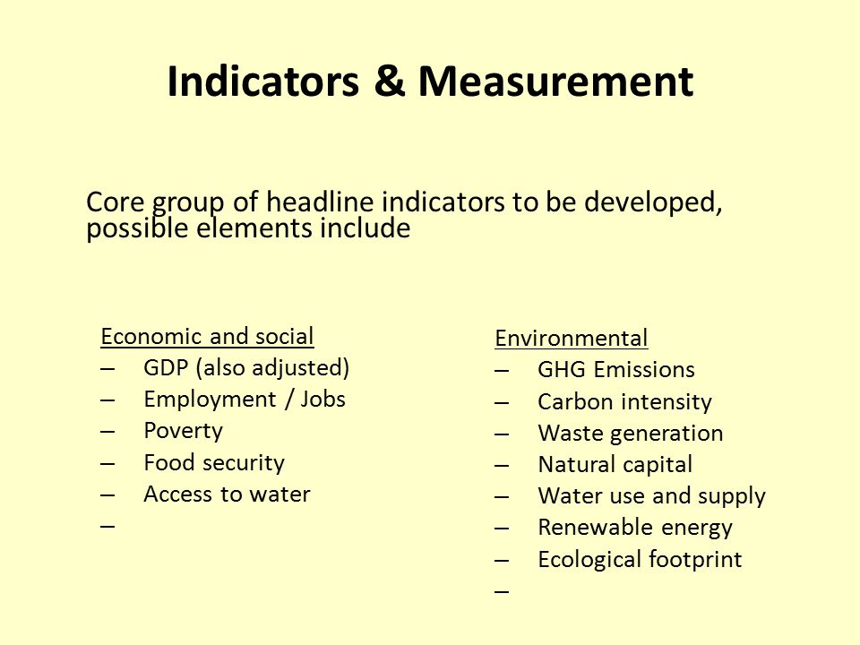 Indicators & Measurement Economic and social – GDP (also adjusted) – Employment / Jobs – Poverty – Food security – Access to water – Environmental – GHG Emissions – Carbon intensity – Waste generation – Natural capital – Water use and supply – Renewable energy – Ecological footprint – Core group of headline indicators to be developed, possible elements include