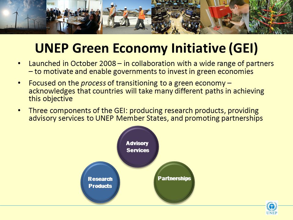 UNEP Green Economy Initiative (GEI) Launched in October 2008 – in collaboration with a wide range of partners – to motivate and enable governments to invest in green economies Focused on the process of transitioning to a green economy – acknowledges that countries will take many different paths in achieving this objective Three components of the GEI: producing research products, providing advisory services to UNEP Member States, and promoting partnerships Research Products Research Products Advisory Services Advisory Services Partnerships