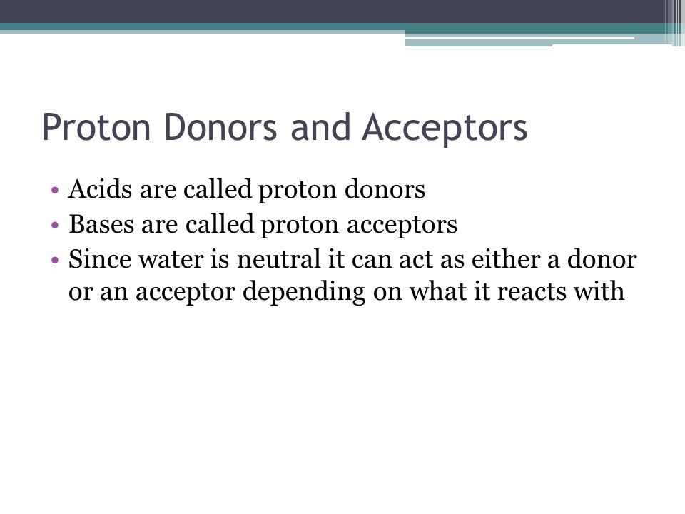 Proton Donors and Acceptors Acids are called proton donors Bases are called proton acceptors Since water is neutral it can act as either a donor or an acceptor depending on what it reacts with