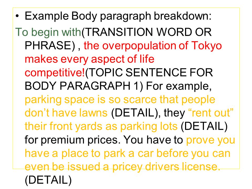 Example Body paragraph breakdown: To begin with(TRANSITION WORD OR PHRASE), the overpopulation of Tokyo makes every aspect of life competitive!(TOPIC SENTENCE FOR BODY PARAGRAPH 1) For example, parking space is so scarce that people don’t have lawns (DETAIL), they rent out their front yards as parking lots (DETAIL) for premium prices.