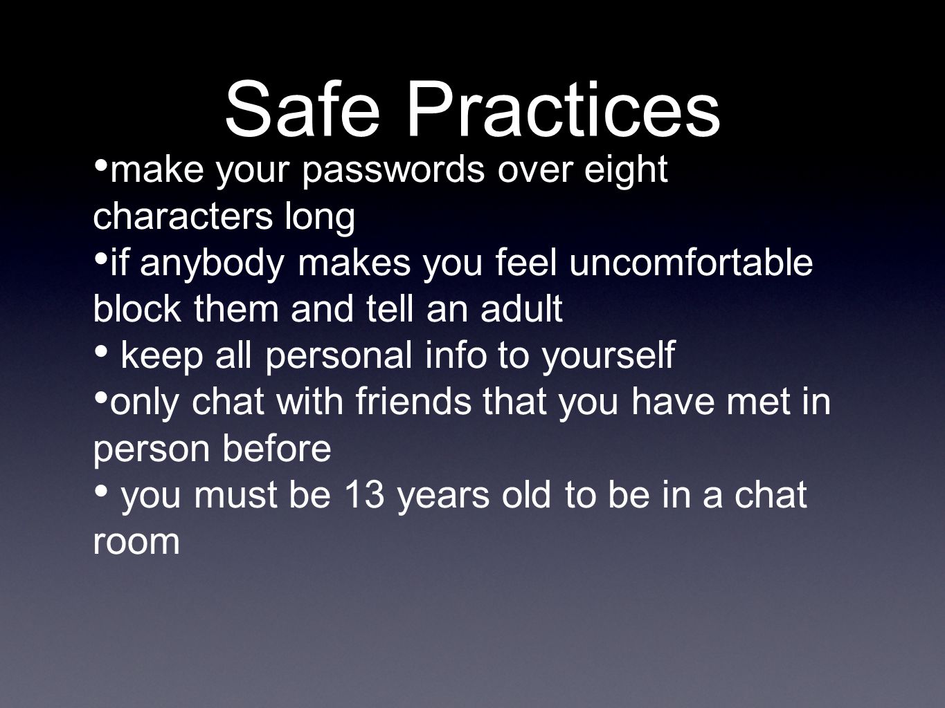 Safe Practices make your passwords over eight characters long if anybody makes you feel uncomfortable block them and tell an adult keep all personal info to yourself only chat with friends that you have met in person before you must be 13 years old to be in a chat room
