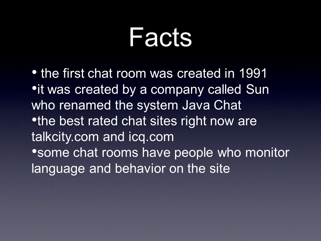 Facts the first chat room was created in 1991 it was created by a company called Sun who renamed the system Java Chat the best rated chat sites right now are talkcity.com and icq.com some chat rooms have people who monitor language and behavior on the site