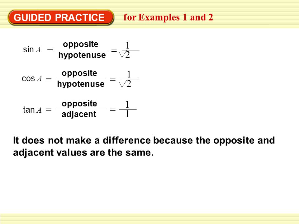 GUIDED PRACTICE for Examples 1 and 2 cos A = hypotenuse opposite = 1 2 tan A adjacent opposite = = 1 1 sin A = hypotenuse opposite = 1 2 It does not make a difference because the opposite and adjacent values are the same.