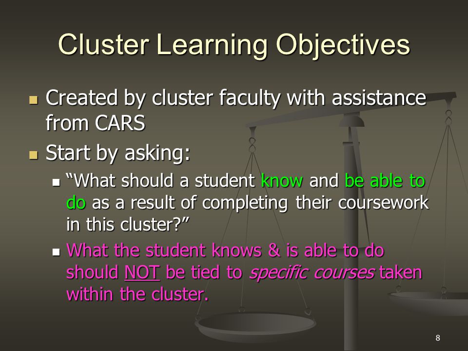 8 Cluster Learning Objectives Created by cluster faculty with assistance from CARS Created by cluster faculty with assistance from CARS Start by asking: Start by asking: What should a student know and be able to do as a result of completing their coursework in this cluster What should a student know and be able to do as a result of completing their coursework in this cluster What the student knows & is able to do should NOT be tied to specific courses taken within the cluster.