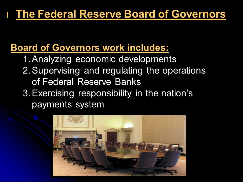 l l The Federal Reserve Board of Governors Board of Governors work includes: 1.Analyzing economic developments 2.Supervising and regulating the operations of Federal Reserve Banks 3.Exercising responsibility in the nation’s payments system