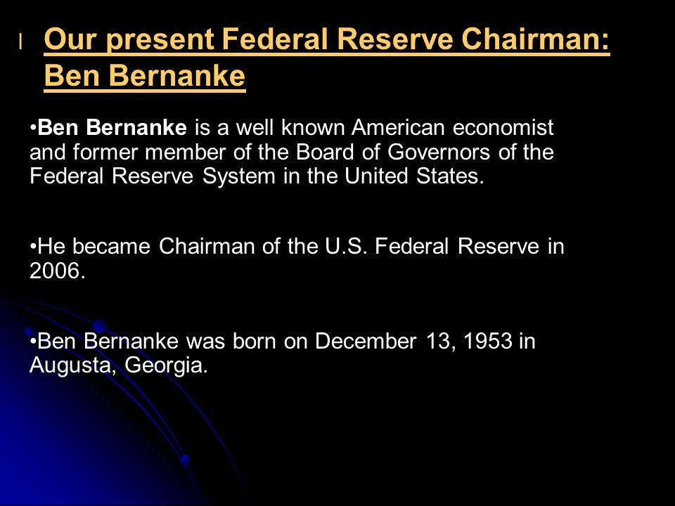 l l Our present Federal Reserve Chairman: Ben Bernanke Ben Bernanke is a well known American economist and former member of the Board of Governors of the Federal Reserve System in the United States.