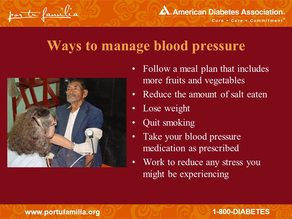 DIABETES Ways to manage blood pressure Follow a meal plan that includes more fruits and vegetables Reduce the amount of salt eaten Lose weight Quit smoking Take your blood pressure medication as prescribed Work to reduce any stress you might be experiencing