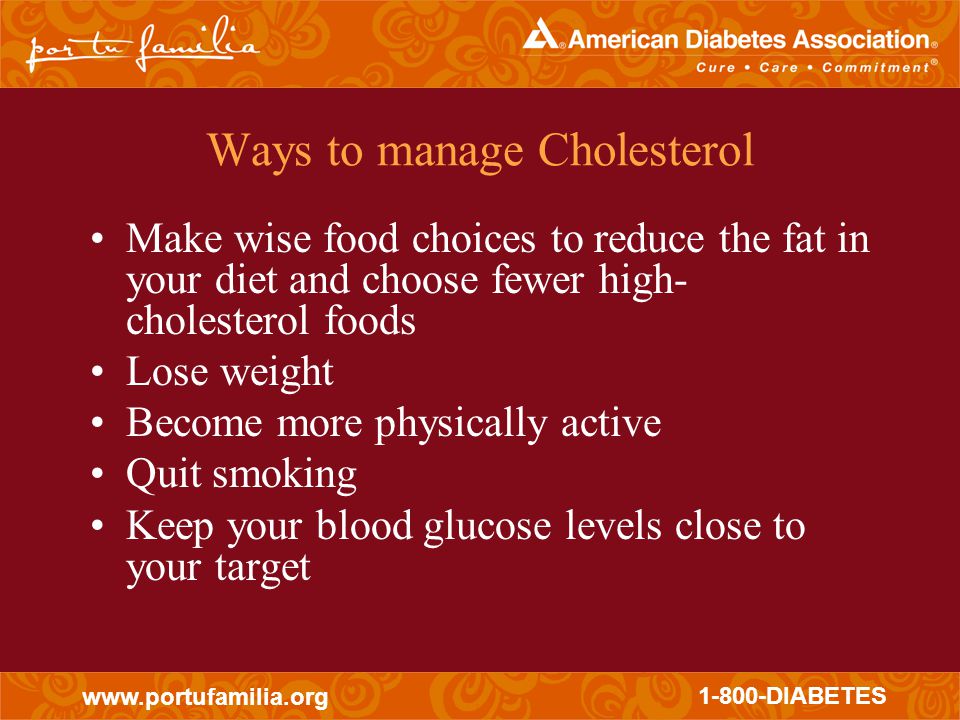 DIABETES Ways to manage Cholesterol Make wise food choices to reduce the fat in your diet and choose fewer high- cholesterol foods Lose weight Become more physically active Quit smoking Keep your blood glucose levels close to your target