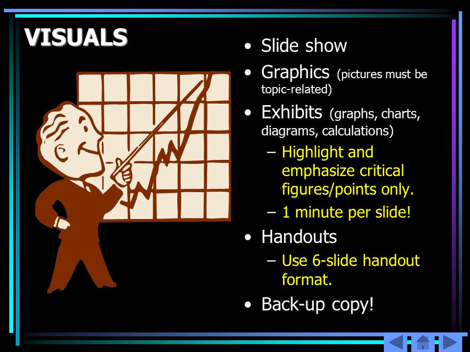 VISUALS Slide show Graphics (pictures must be topic-related) Exhibits (graphs, charts, diagrams, calculations) –Highlight and emphasize critical figures/points only.