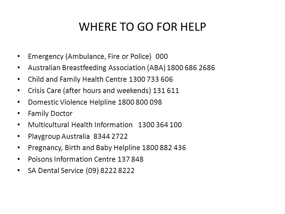 WHERE TO GO FOR HELP Emergency (Ambulance, Fire or Police) 000 Australian Breastfeeding Association (ABA) Child and Family Health Centre Crisis Care (after hours and weekends) Domestic Violence Helpline Family Doctor Multicultural Health Information Playgroup Australia Pregnancy, Birth and Baby Helpline Poisons Information Centre SA Dental Service (09)