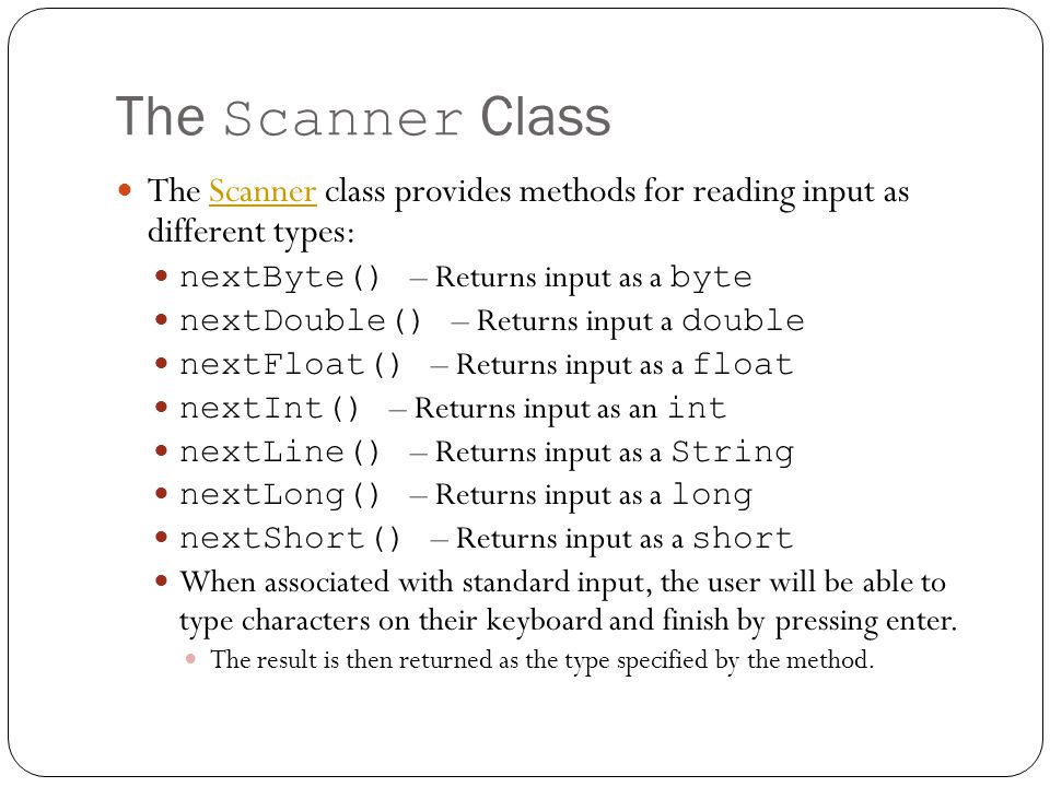 The Scanner Class The Scanner class provides methods for reading input as different types:Scanner nextByte() – Returns input as a byte nextDouble() – Returns input a double nextFloat() – Returns input as a float nextInt() – Returns input as an int nextLine() – Returns input as a String nextLong() – Returns input as a long nextShort() – Returns input as a short When associated with standard input, the user will be able to type characters on their keyboard and finish by pressing enter.