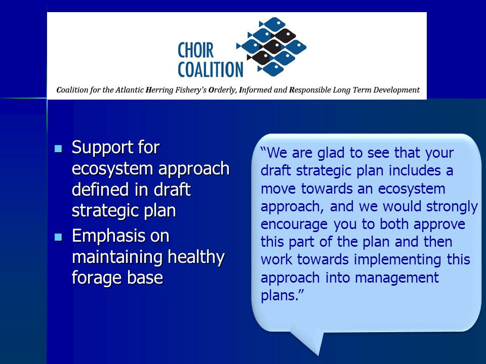 Support for ecosystem approach defined in draft strategic plan Support for ecosystem approach defined in draft strategic plan Emphasis on maintaining healthy forage base Emphasis on maintaining healthy forage base We are glad to see that your draft strategic plan includes a move towards an ecosystem approach, and we would strongly encourage you to both approve this part of the plan and then work towards implementing this approach into management plans.