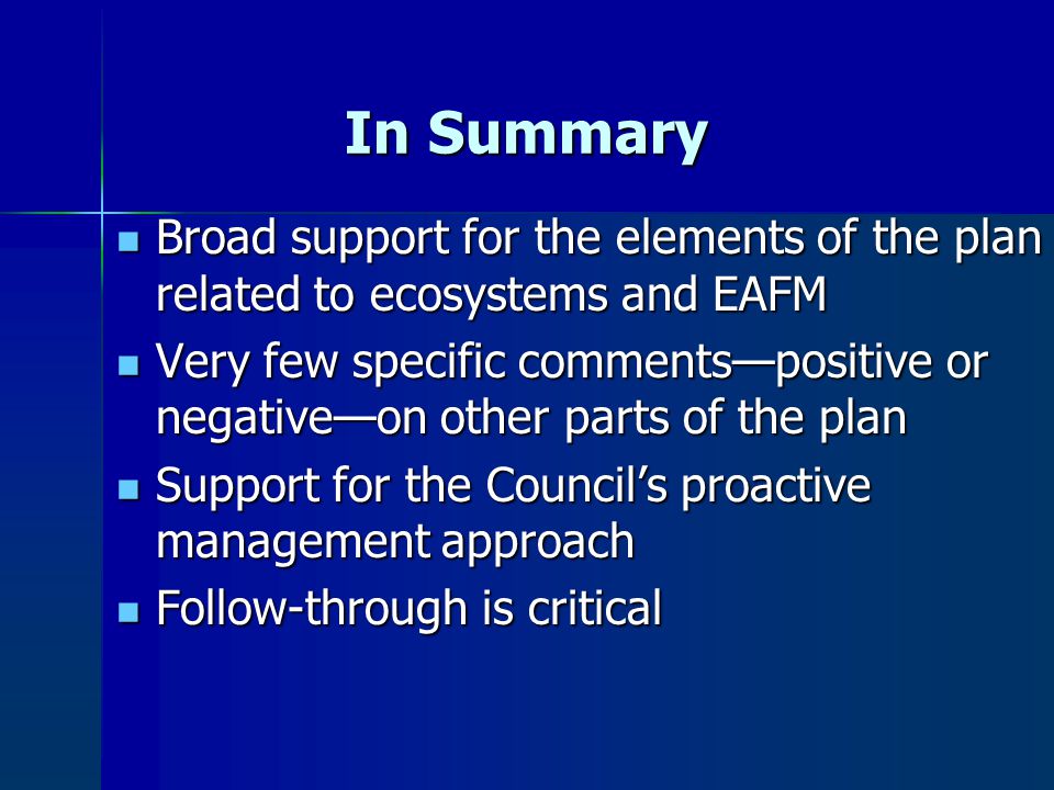 In Summary Broad support for the elements of the plan related to ecosystems and EAFM Broad support for the elements of the plan related to ecosystems and EAFM Very few specific comments—positive or negative—on other parts of the plan Very few specific comments—positive or negative—on other parts of the plan Support for the Council’s proactive management approach Support for the Council’s proactive management approach Follow-through is critical Follow-through is critical