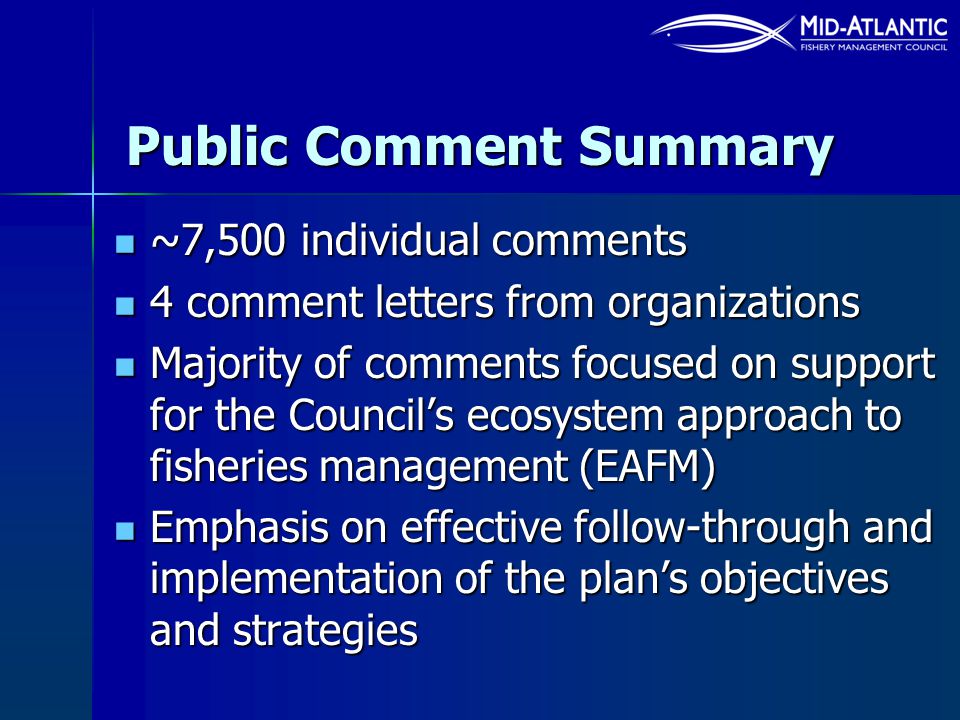 Public Comment Summary ~7,500 individual comments ~7,500 individual comments 4 comment letters from organizations 4 comment letters from organizations Majority of comments focused on support for the Council’s ecosystem approach to fisheries management (EAFM) Majority of comments focused on support for the Council’s ecosystem approach to fisheries management (EAFM) Emphasis on effective follow-through and implementation of the plan’s objectives and strategies Emphasis on effective follow-through and implementation of the plan’s objectives and strategies