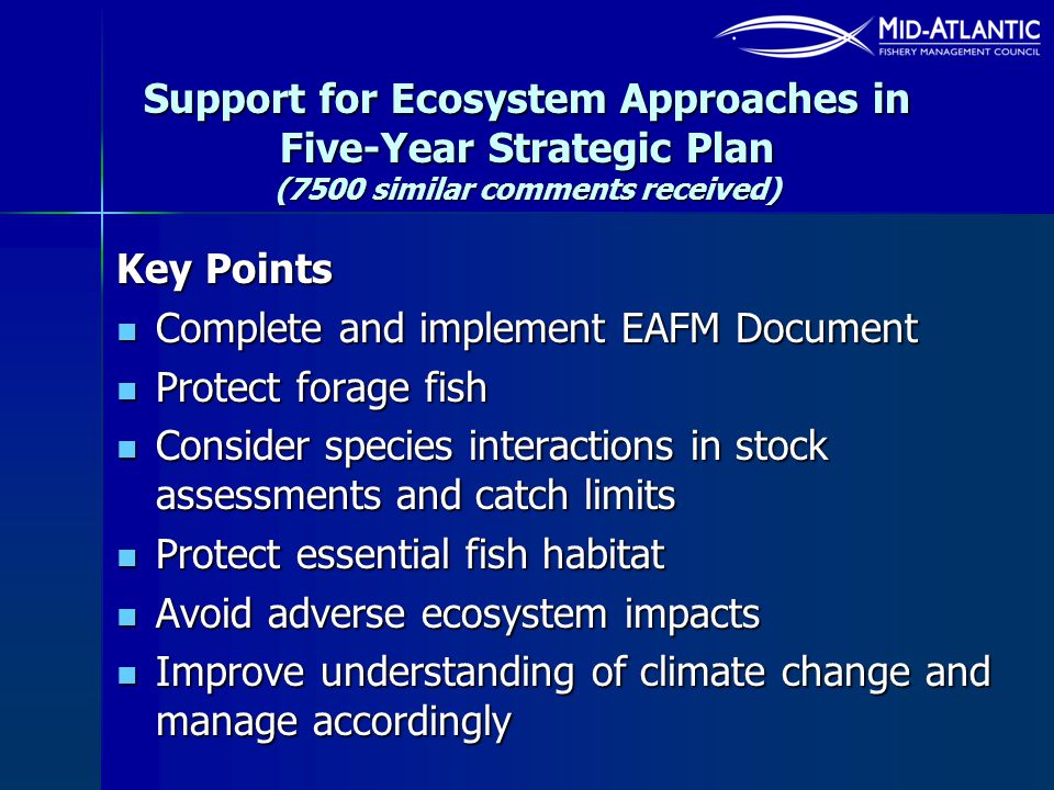 Support for Ecosystem Approaches in Five-Year Strategic Plan (7500 similar comments received) Key Points Complete and implement EAFM Document Complete and implement EAFM Document Protect forage fish Protect forage fish Consider species interactions in stock assessments and catch limits Consider species interactions in stock assessments and catch limits Protect essential fish habitat Protect essential fish habitat Avoid adverse ecosystem impacts Avoid adverse ecosystem impacts Improve understanding of climate change and manage accordingly Improve understanding of climate change and manage accordingly