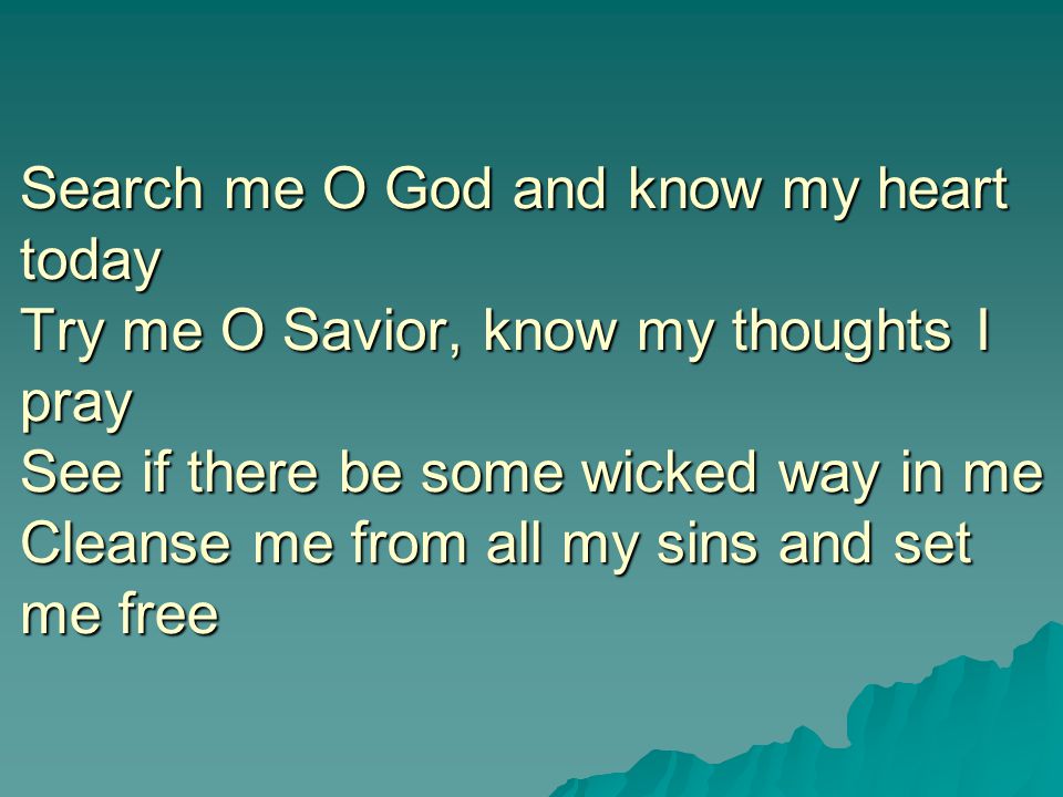 Search me O God and know my heart today Try me O Savior, know my thoughts I pray See if there be some wicked way in me Cleanse me from all my sins and set me free