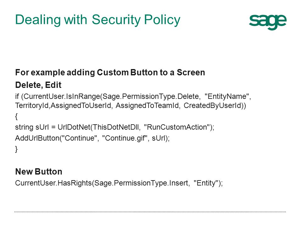 Dealing with Security Policy For example adding Custom Button to a Screen Delete, Edit if (CurrentUser.IsInRange(Sage.PermissionType.Delete, EntityName , TerritoryId,AssignedToUserId, AssignedToTeamId, CreatedByUserId)) { string sUrl = UrlDotNet(ThisDotNetDll, RunCustomAction ); AddUrlButton( Continue , Continue.gif , sUrl); } New Button CurrentUser.HasRights(Sage.PermissionType.Insert, Entity );