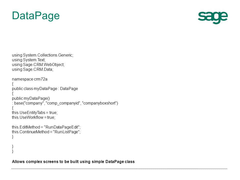 using System.Collections.Generic; using System.Text; using Sage.CRM.WebObject; using Sage.CRM.Data; namespace crm72a { public class myDataPage : DataPage { public myDataPage() : base( company , comp_companyid , companyboxshort ) { this.UseEntityTabs = true; this.UseWorkflow = true; this.EditMethod = RunDataPageEdit ; this.ContinueMethod = RunListPage ; } Allows complex screens to be built using simple DataPage class