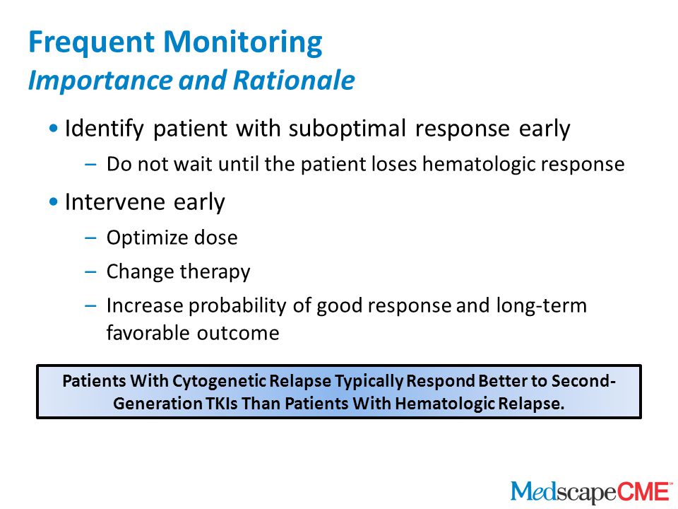 Identify patient with suboptimal response early –Do not wait until the patient loses hematologic response Intervene early –Optimize dose –Change therapy –Increase probability of good response and long-term favorable outcome Frequent Monitoring Importance and Rationale Patients With Cytogenetic Relapse Typically Respond Better to Second- Generation TKIs Than Patients With Hematologic Relapse.