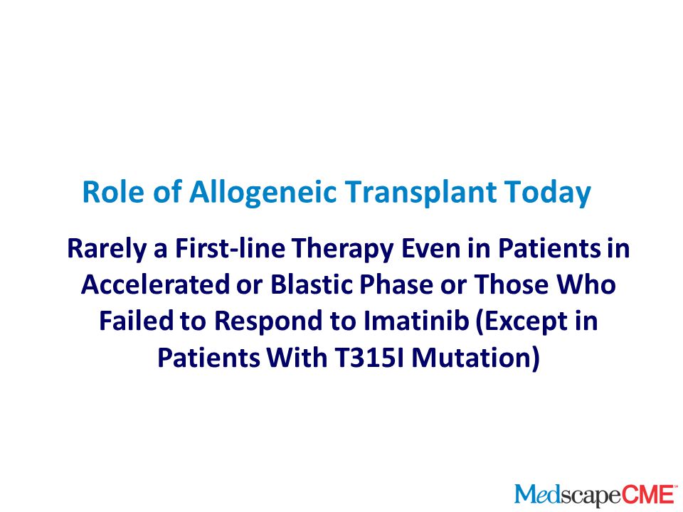Rarely a First-line Therapy Even in Patients in Accelerated or Blastic Phase or Those Who Failed to Respond to Imatinib (Except in Patients With T315I Mutation) Role of Allogeneic Transplant Today