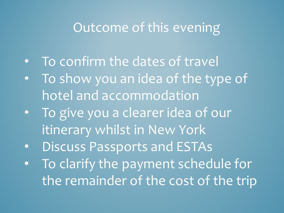 Outcome of this evening To confirm the dates of travel To show you an idea of the type of hotel and accommodation To give you a clearer idea of our itinerary whilst in New York Discuss Passports and ESTAs To clarify the payment schedule for the remainder of the cost of the trip