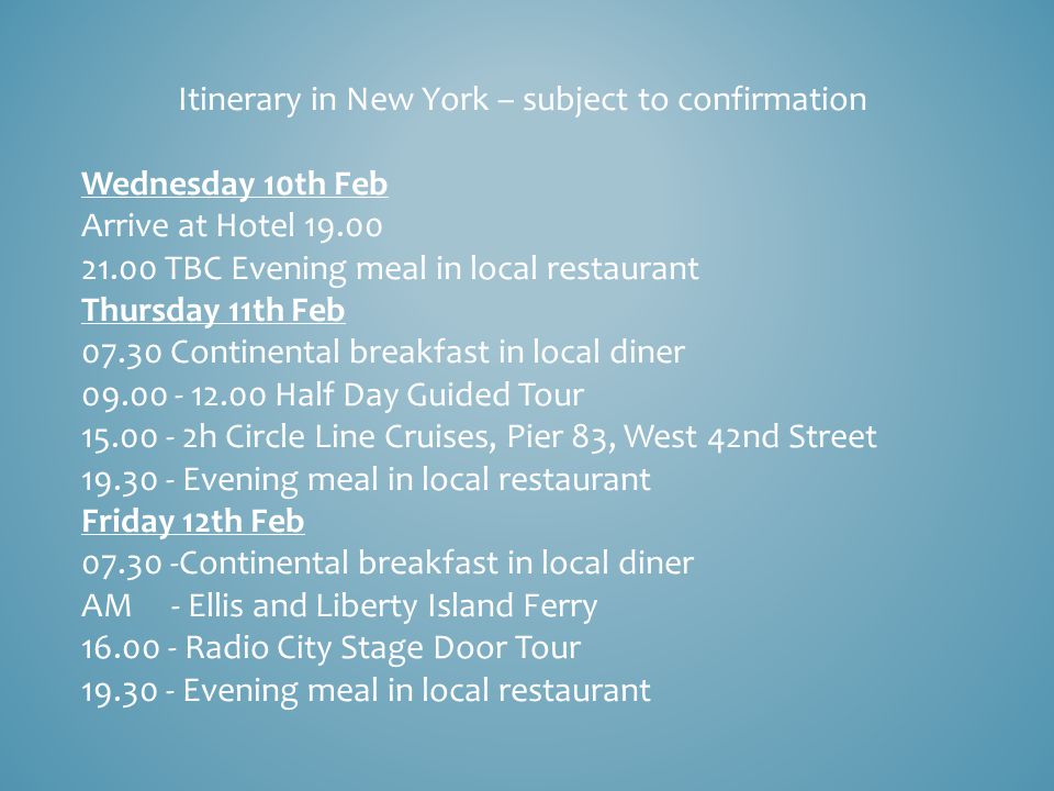 Itinerary in New York – subject to confirmation Wednesday 10th Feb Arrive at Hotel TBC Evening meal in local restaurant Thursday 11th Feb Continental breakfast in local diner Half Day Guided Tour h Circle Line Cruises, Pier 83, West 42nd Street Evening meal in local restaurant Friday 12th Feb Continental breakfast in local diner AM - Ellis and Liberty Island Ferry Radio City Stage Door Tour Evening meal in local restaurant