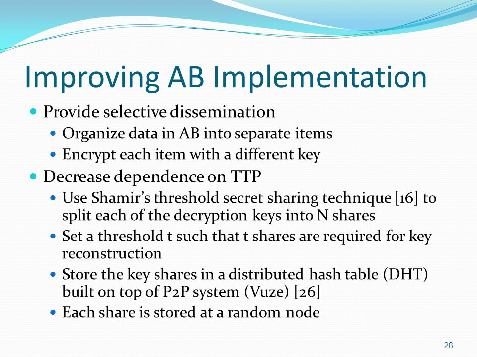 Improving AB Implementation Provide selective dissemination Organize data in AB into separate items Encrypt each item with a different key Decrease dependence on TTP Use Shamir’s threshold secret sharing technique [16] to split each of the decryption keys into N shares Set a threshold t such that t shares are required for key reconstruction Store the key shares in a distributed hash table (DHT) built on top of P2P system (Vuze) [26] Each share is stored at a random node 28