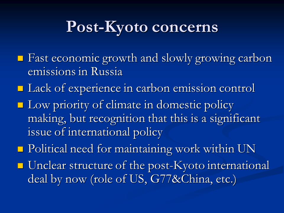 Post-Kyoto concerns Fast economic growth and slowly growing carbon emissions in Russia Fast economic growth and slowly growing carbon emissions in Russia Lack of experience in carbon emission control Lack of experience in carbon emission control Low priority of climate in domestic policy making, but recognition that this is a significant issue of international policy Low priority of climate in domestic policy making, but recognition that this is a significant issue of international policy Political need for maintaining work within UN Political need for maintaining work within UN Unclear structure of the post-Kyoto international deal by now (role of US, G77&China, etc.) Unclear structure of the post-Kyoto international deal by now (role of US, G77&China, etc.)