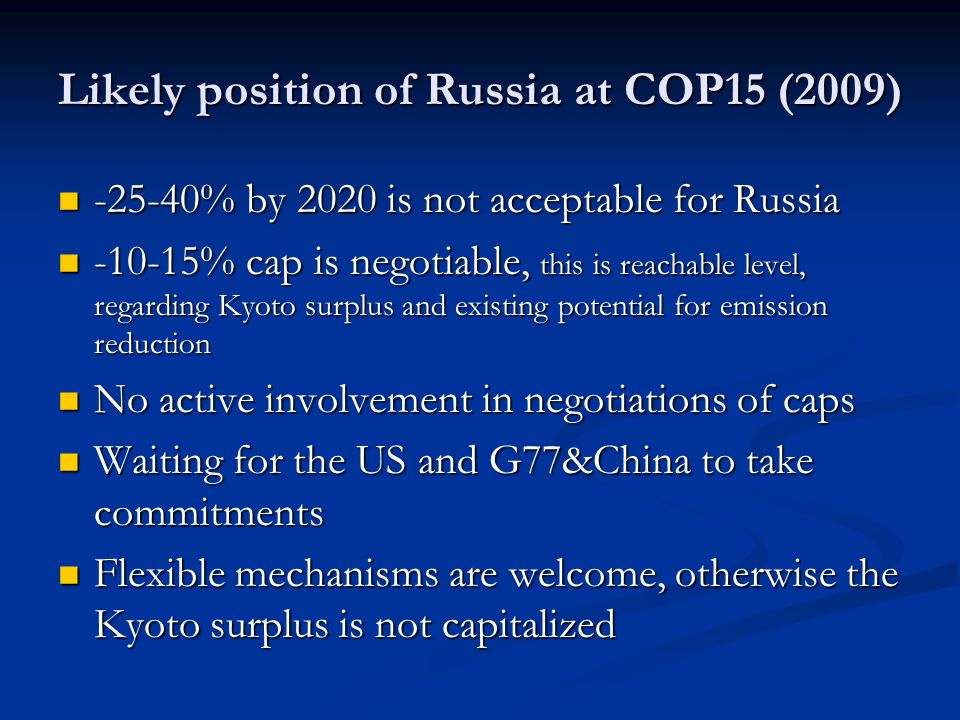 Likely position of Russia at COP15 (2009) % by 2020 is not acceptable for Russia % by 2020 is not acceptable for Russia % cap is negotiable, this is reachable level, regarding Kyoto surplus and existing potential for emission reduction % cap is negotiable, this is reachable level, regarding Kyoto surplus and existing potential for emission reduction No active involvement in negotiations of caps No active involvement in negotiations of caps Waiting for the US and G77&China to take commitments Waiting for the US and G77&China to take commitments Flexible mechanisms are welcome, otherwise the Kyoto surplus is not capitalized Flexible mechanisms are welcome, otherwise the Kyoto surplus is not capitalized