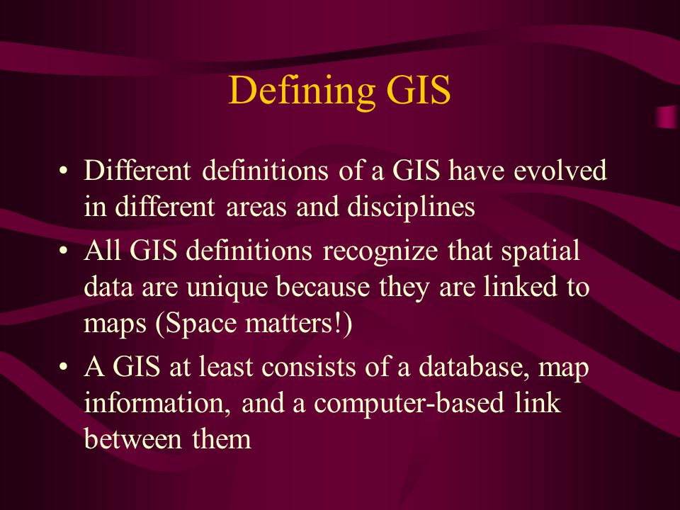 Defining GIS Different definitions of a GIS have evolved in different areas and disciplines All GIS definitions recognize that spatial data are unique because they are linked to maps (Space matters!) A GIS at least consists of a database, map information, and a computer-based link between them