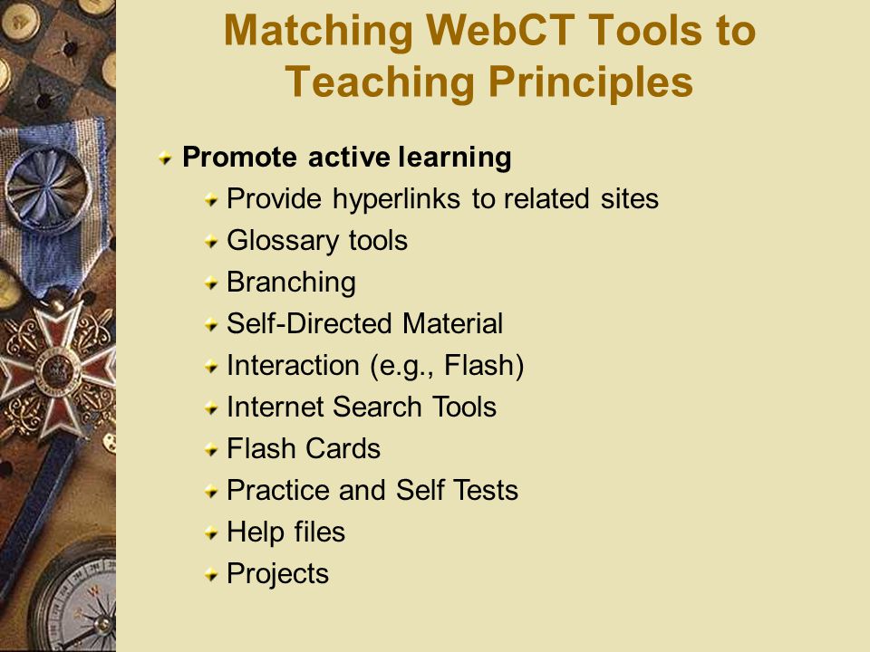 Matching WebCT Tools to Teaching Principles Promote active learning Provide hyperlinks to related sites Glossary tools Branching Self-Directed Material Interaction (e.g., Flash) Internet Search Tools Flash Cards Practice and Self Tests Help files Projects