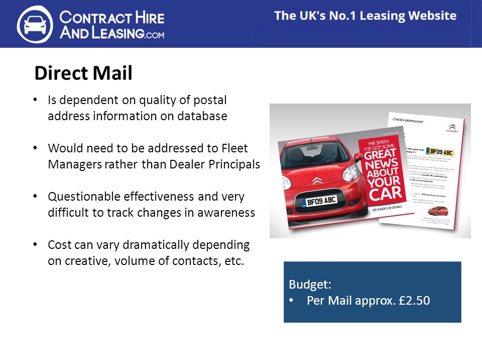 Direct Mail Is dependent on quality of postal address information on database Would need to be addressed to Fleet Managers rather than Dealer Principals Questionable effectiveness and very difficult to track changes in awareness Cost can vary dramatically depending on creative, volume of contacts, etc.