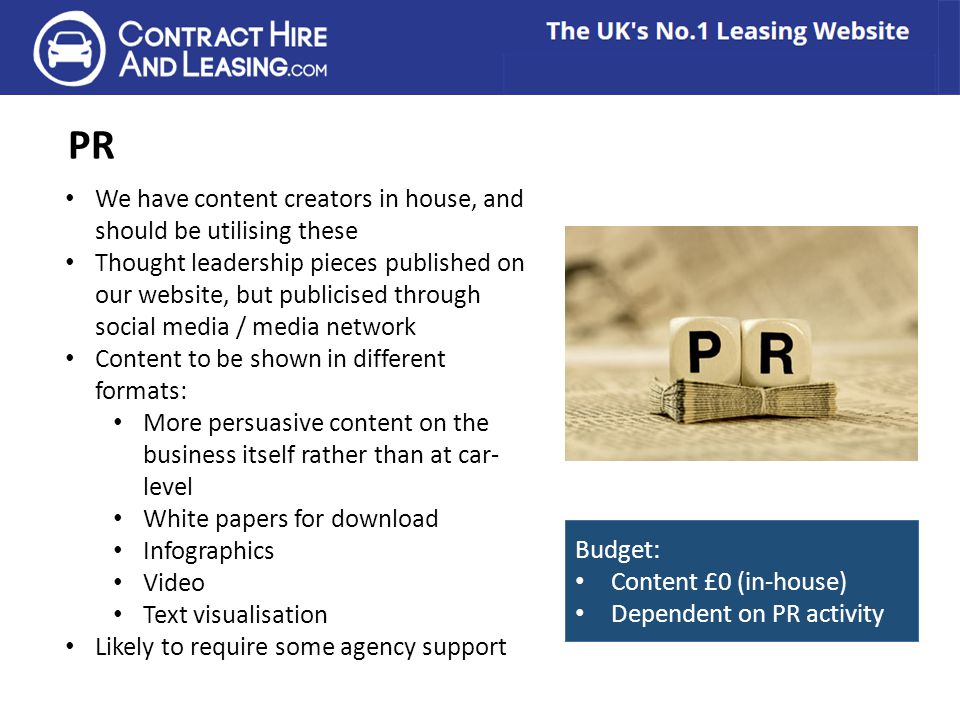 PR We have content creators in house, and should be utilising these Thought leadership pieces published on our website, but publicised through social media / media network Content to be shown in different formats: More persuasive content on the business itself rather than at car- level White papers for download Infographics Video Text visualisation Likely to require some agency support Budget: Content £0 (in-house) Dependent on PR activity