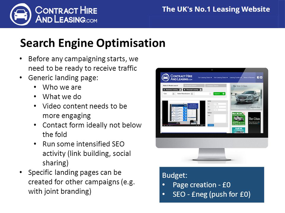 Search Engine Optimisation Before any campaigning starts, we need to be ready to receive traffic Generic landing page: Who we are What we do Video content needs to be more engaging Contact form ideally not below the fold Run some intensified SEO activity (link building, social sharing) Specific landing pages can be created for other campaigns (e.g.
