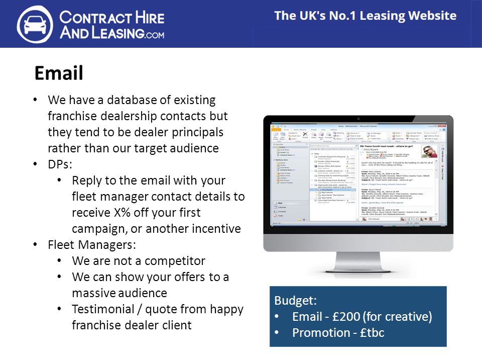We have a database of existing franchise dealership contacts but they tend to be dealer principals rather than our target audience DPs: Reply to the  with your fleet manager contact details to receive X% off your first campaign, or another incentive Fleet Managers: We are not a competitor We can show your offers to a massive audience Testimonial / quote from happy franchise dealer client Budget:  - £200 (for creative) Promotion - £tbc
