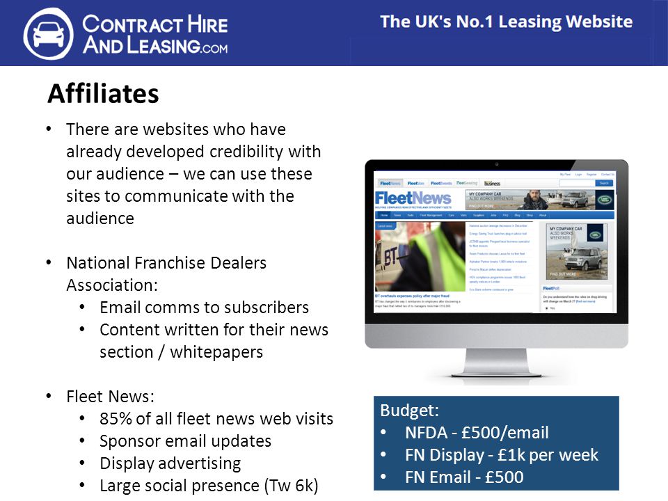 Affiliates There are websites who have already developed credibility with our audience – we can use these sites to communicate with the audience National Franchise Dealers Association:  comms to subscribers Content written for their news section / whitepapers Fleet News: 85% of all fleet news web visits Sponsor  updates Display advertising Large social presence (Tw 6k) Budget: NFDA - £500/ FN Display - £1k per week FN  - £500