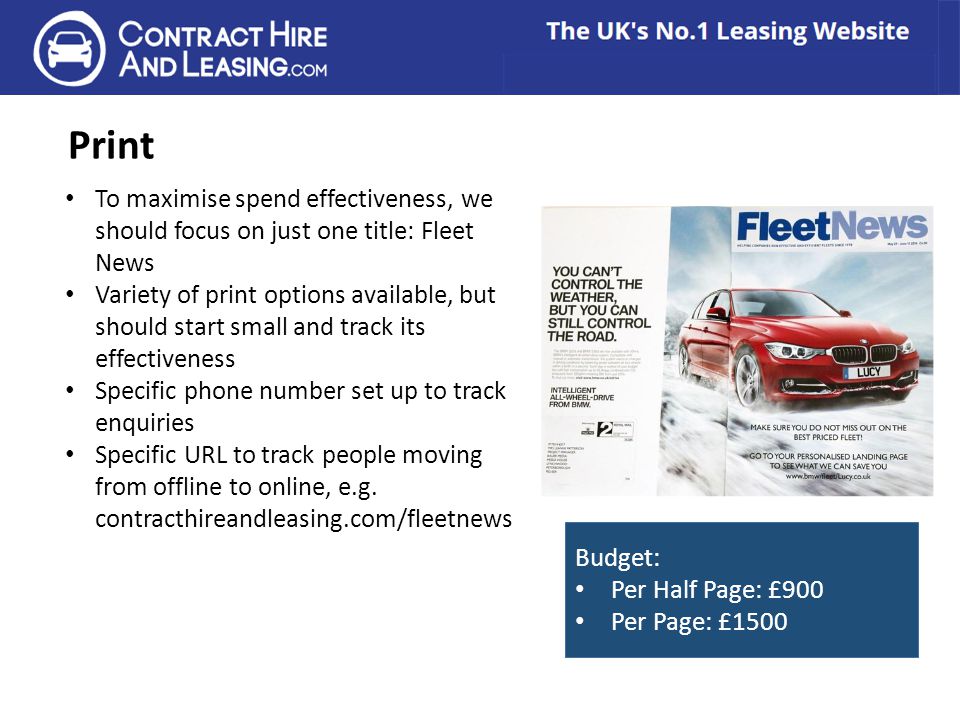 Print To maximise spend effectiveness, we should focus on just one title: Fleet News Variety of print options available, but should start small and track its effectiveness Specific phone number set up to track enquiries Specific URL to track people moving from offline to online, e.g.