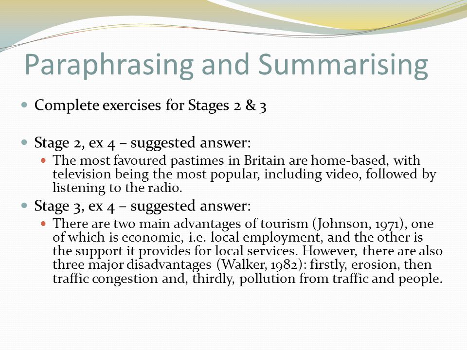 Paraphrasing and Summarising Complete exercises for Stages 2 & 3 Stage 2, ex 4 – suggested answer: The most favoured pastimes in Britain are home-based, with television being the most popular, including video, followed by listening to the radio.