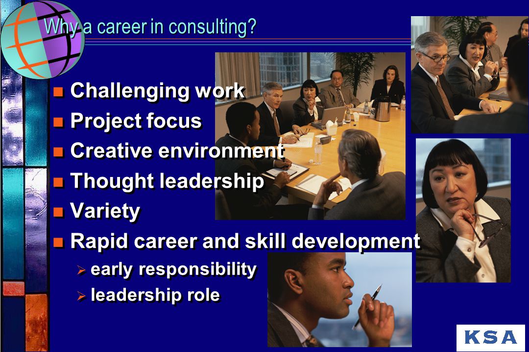 n Challenging work n Project focus n Creative environment n Thought leadership n Variety n Rapid career and skill development Ø early responsibility Ø leadership role n Challenging work n Project focus n Creative environment n Thought leadership n Variety n Rapid career and skill development Ø early responsibility Ø leadership role Why a career in consulting
