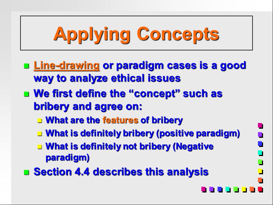 n Line-drawing or paradigm cases is a good way to analyze ethical issues n We first define the concept such as bribery and agree on: n What are the features of bribery n What is definitely bribery (positive paradigm) n What is definitely not bribery (Negative paradigm) n Section 4.4 describes this analysis Applying Concepts