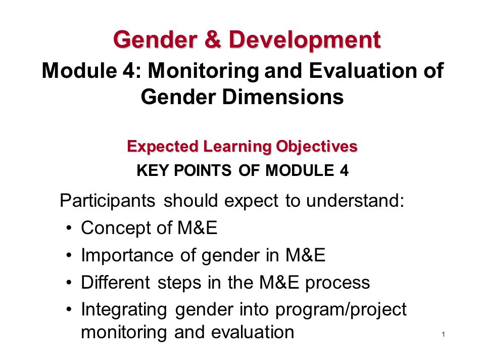 Participants should expect to understand: Concept of M&E Importance of gender in M&E Different steps in the M&E process Integrating gender into program/project monitoring and evaluation 1 Expected Learning Objectives KEY POINTS OF MODULE 4 Gender &Development Gender & Development Module 4: Monitoring and Evaluation of Gender Dimensions