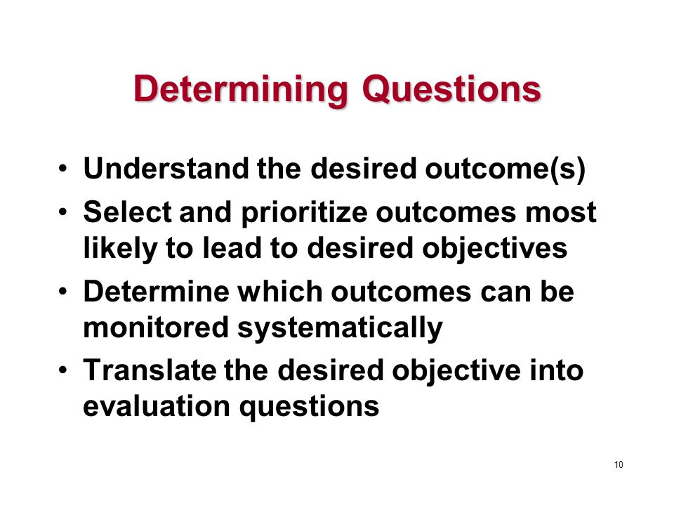 Determining Questions Understand the desired outcome(s) Select and prioritize outcomes most likely to lead to desired objectives Determine which outcomes can be monitored systematically Translate the desired objective into evaluation questions 10
